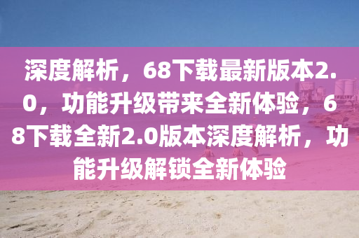 深度解析，68下载最新版本2.0，功能升级带来全新体验，68下载全新2.0版本深度解析，功能升级解锁全新体验