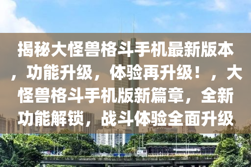 揭秘大怪兽格斗手机最新版本，功能升级，体验再升级！，大怪兽格斗手机版新篇章，全新功能解锁，战斗体验全面升级