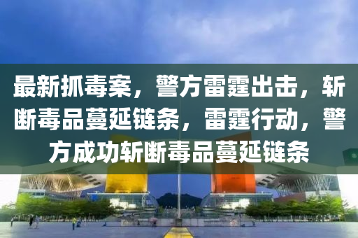 最新抓毒案，警方雷霆出击，斩断毒品蔓延链条，雷霆行动，警方成功斩断毒品蔓延链条