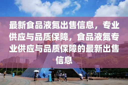 最新食品液氮出售信息，专业供应与品质保障，食品液氮专业供应与品质保障的最新出售信息