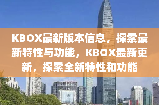 KBOX最新版本信息，探索最新特性与功能，KBOX最新更新，探索全新特性和功能