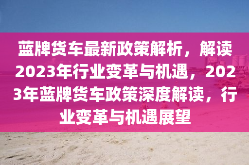 蓝牌货车最新政策解析，解读2023年行业变革与机遇，2023年蓝牌货车政策深度解读，行业变革与机遇展望