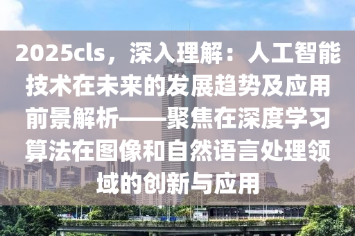 2025cls，深入理解：人工智能技术在未来的发展趋势及应用前景解析——聚焦在深度学习算法在图像和自然语言处理领域的创新与应用