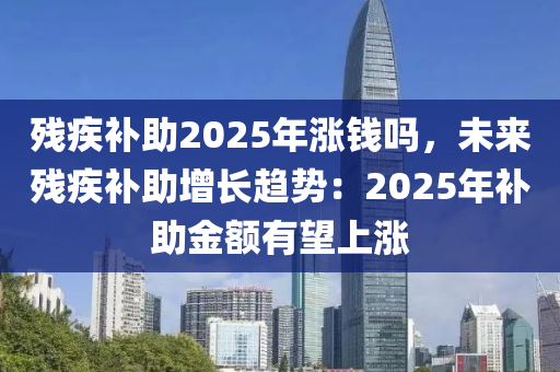 残疾补助2025年涨钱吗，未来残疾补助增长趋势：2025年补助金额有望上涨