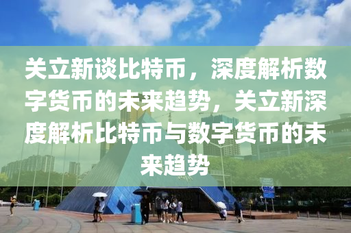 关立新谈比特币，深度解析数字货币的未来趋势，关立新深度解析比特币与数字货币的未来趋势