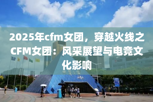 2025年cfm女团，穿越火线之CFM女团：风采展望与电竞文化影响