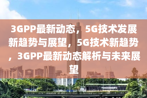 3GPP最新动态，5G技术发展新趋势与展望，5G技术新趋势，3GPP最新动态解析与未来展望