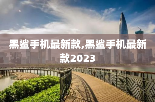 黑鲨手机最新款,黑鲨手机最新款2023