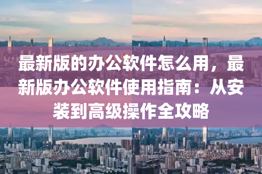 最新版的办公软件怎么用，最新版办公软件使用指南：从安装到高级操作全攻略