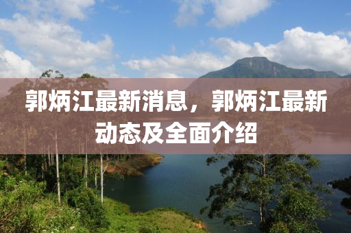 郭炳江最新消息，郭炳江最新动态及全面介绍