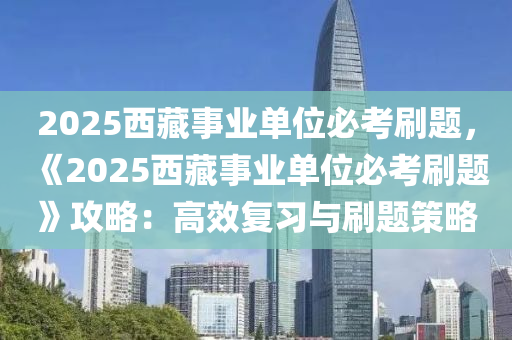 2025西藏事业单位必考刷题，《2025西藏事业单位必考刷题》攻略：高效复习与刷题策略