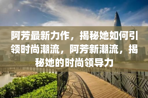 阿芳最新力作，揭秘她如何引领时尚潮流，阿芳新潮流，揭秘她的时尚领导力