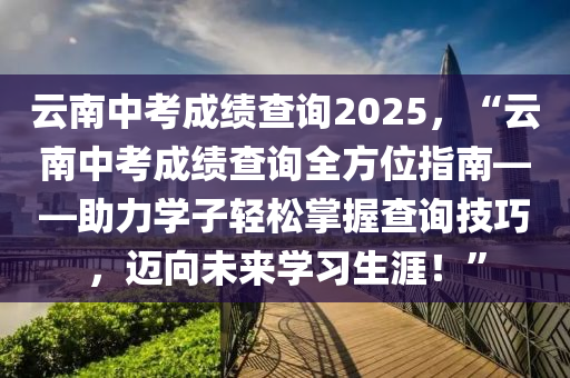 云南中考成绩查询2025，“云南中考成绩查询全方位指南——助力学子轻松掌握查询技巧，迈向未来学习生涯！”