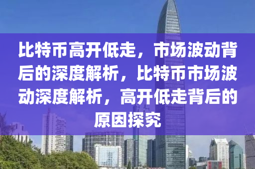 比特币高开低走，市场波动背后的深度解析，比特币市场波动深度解析，高开低走背后的原因探究