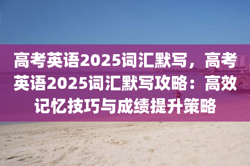 高考英语2025词汇默写，高考英语2025词汇默写攻略：高效记忆技巧与成绩提升策略