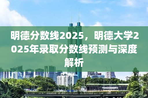 明德分数线2025，明德大学2025年录取分数线预测与深度解析