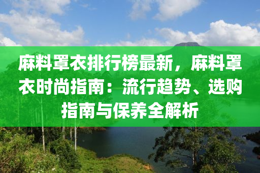 麻料罩衣排行榜最新，麻料罩衣时尚指南：流行趋势、选购指南与保养全解析