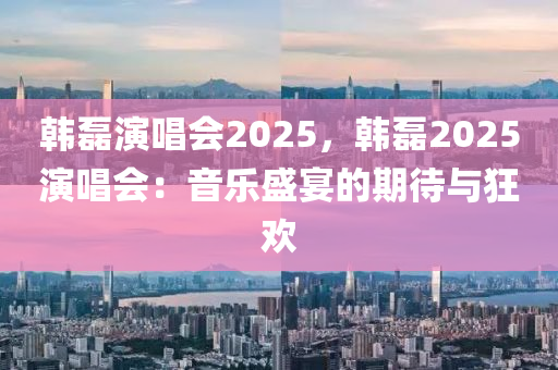 韩磊演唱会2025，韩磊2025演唱会：音乐盛宴的期待与狂欢