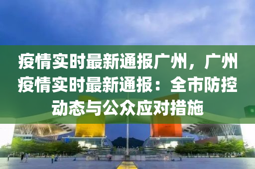 疫情实时最新通报广州，广州疫情实时最新通报：全市防控动态与公众应对措施