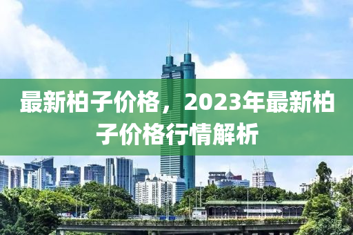 最新柏子价格，2023年最新柏子价格行情解析