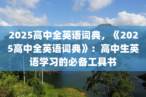 2025高中全英语词典，《2025高中全英语词典》：高中生英语学习的必备工具书