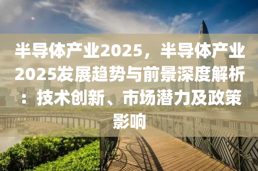 半导体产业2025，半导体产业2025发展趋势与前景深度解析：技术创新、市场潜力及政策影响