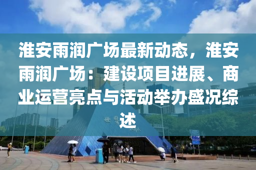 淮安雨润广场最新动态，淮安雨润广场：建设项目进展、商业运营亮点与活动举办盛况综述