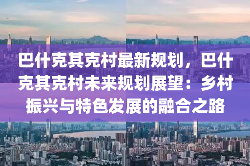 巴什克其克村最新规划，巴什克其克村未来规划展望：乡村振兴与特色发展的融合之路