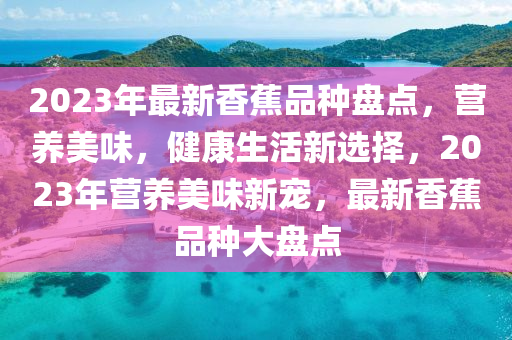 2023年最新香蕉品种盘点，营养美味，健康生活新选择，2023年营养美味新宠，最新香蕉品种大盘点