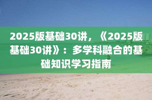 2025版基础30讲，《2025版基础30讲》：多学科融合的基础知识学习指南