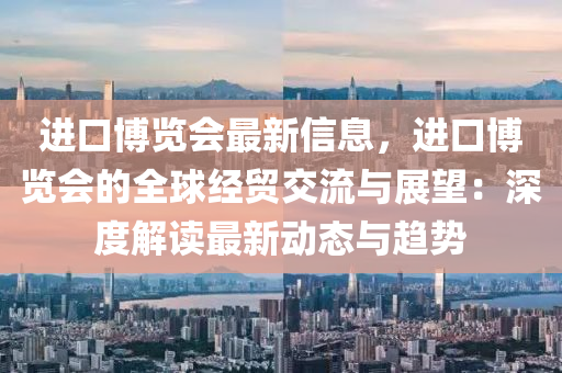 进口博览会最新信息，进口博览会的全球经贸交流与展望：深度解读最新动态与趋势