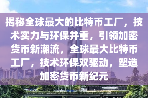 揭秘全球最大的比特币工厂，技术实力与环保并重，引领加密货币新潮流，全球最大比特币工厂，技术环保双驱动，塑造加密货币新纪元