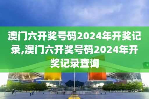 澳门六开奖号码2024年开奖记录