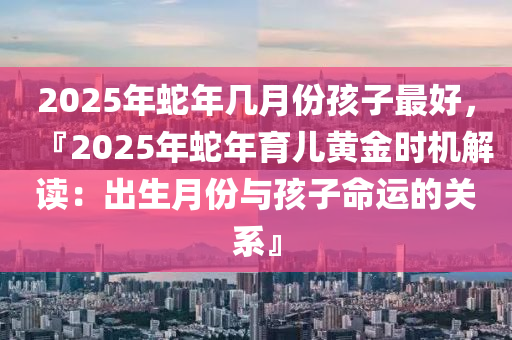 2025年蛇年几月份孩子最好，『2025年蛇年育儿黄金时机解读：出生月份与孩子命运的关系』