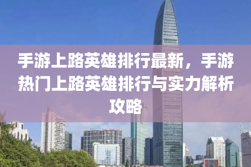 手游上路英雄排行最新，手游热门上路英雄排行与实力解析攻略