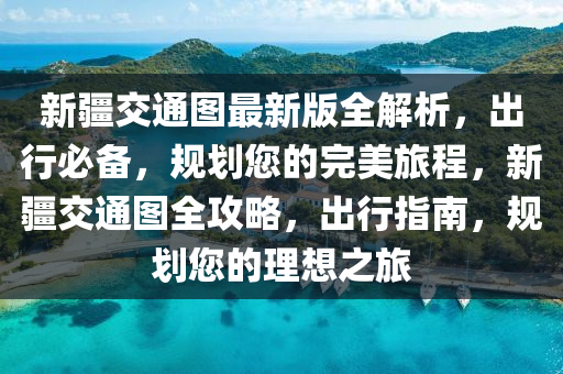 新疆交通图最新版全解析，出行必备，规划您的完美旅程，新疆交通图全攻略，出行指南，规划您的理想之旅