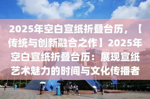 2025年空白宣纸折叠台历，【传统与创新融合之作】2025年空白宣纸折叠台历：展现宣纸艺术魅力的时间与文化传播者