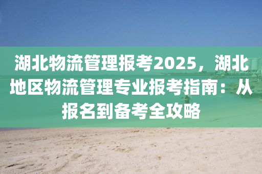 湖北物流管理报考2025，湖北地区物流管理专业报考指南：从报名到备考全攻略