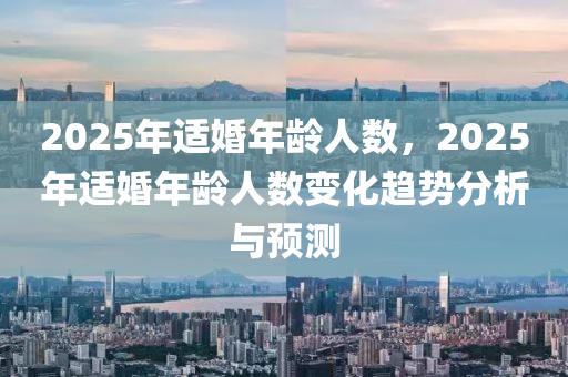 2025年适婚年龄人数，2025年适婚年龄人数变化趋势分析与预测