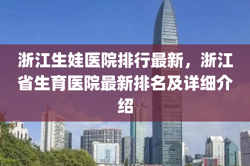 浙江生娃医院排行最新，浙江省生育医院最新排名及详细介绍