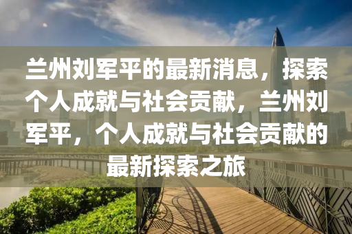 兰州刘军平的最新消息，探索个人成就与社会贡献，兰州刘军平，个人成就与社会贡献的最新探索之旅