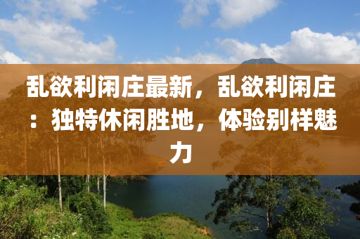 乱欲利闲庄最新，乱欲利闲庄：独特休闲胜地，体验别样魅力