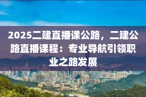 2025二建直播课公路，二建公路直播课程：专业导航引领职业之路发展