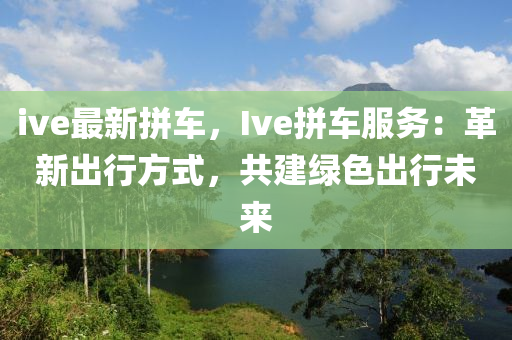 ive最新拼车，Ive拼车服务：革新出行方式，共建绿色出行未来