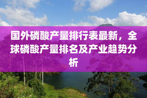 国外磷酸产量排行表最新，全球磷酸产量排名及产业趋势分析