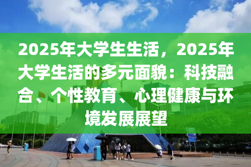 2025年大学生生活，2025年大学生活的多元面貌：科技融合、个性教育、心理健康与环境发展展望