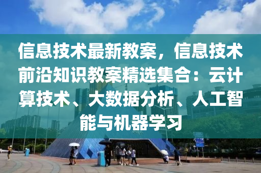 信息技术最新教案，信息技术前沿知识教案精选集合：云计算技术、大数据分析、人工智能与机器学习