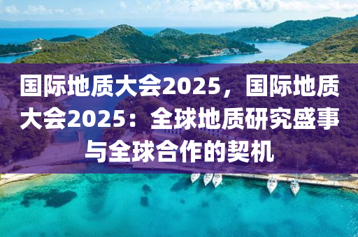 国际地质大会2025，国际地质大会2025：全球地质研究盛事与全球合作的契机