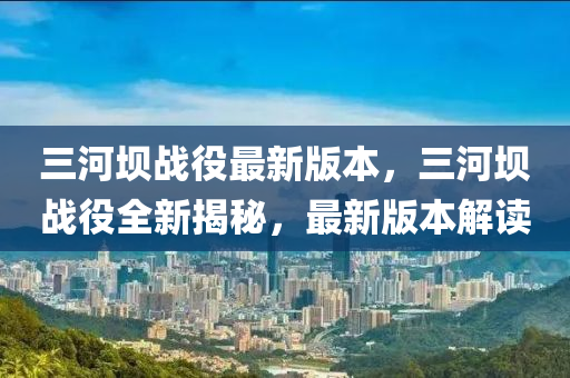 三河坝战役最新版本，三河坝战役全新揭秘，最新版本解读