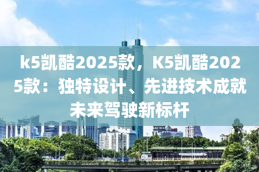 k5凯酷2025款，K5凯酷2025款：独特设计、先进技术成就未来驾驶新标杆